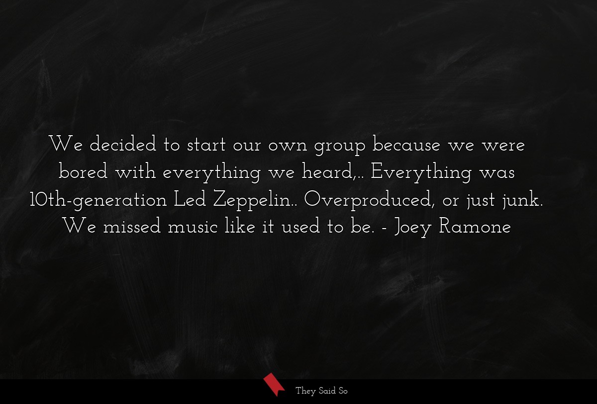 We decided to start our own group because we were bored with everything we heard,.. Everything was 10th-generation Led Zeppelin.. Overproduced, or just junk. We missed music like it used to be.