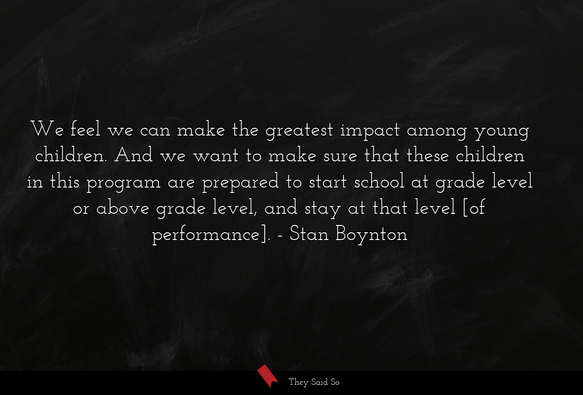 We feel we can make the greatest impact among young children. And we want to make sure that these children in this program are prepared to start school at grade level or above grade level, and stay at that level [of performance].