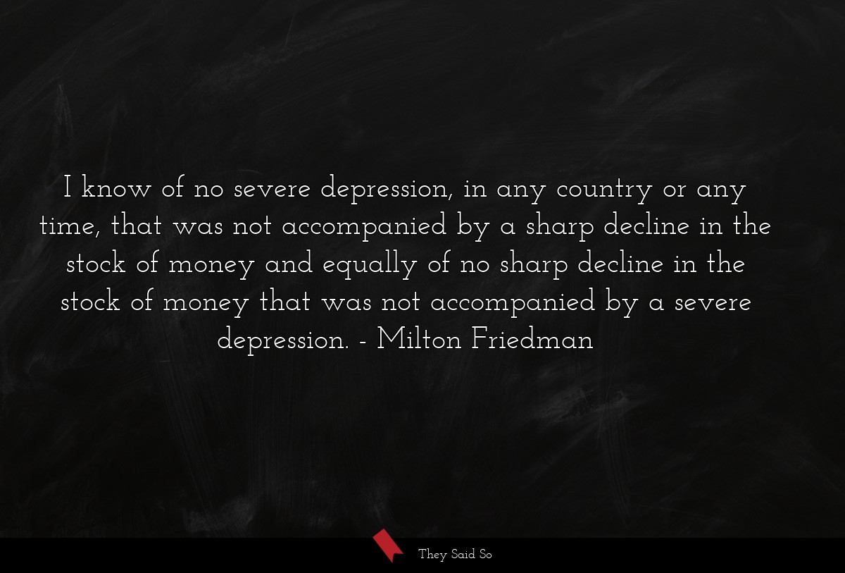 I know of no severe depression, in any country or any time, that was not accompanied by a sharp decline in the stock of money and equally of no sharp decline in the stock of money that was not accompanied by a severe depression.