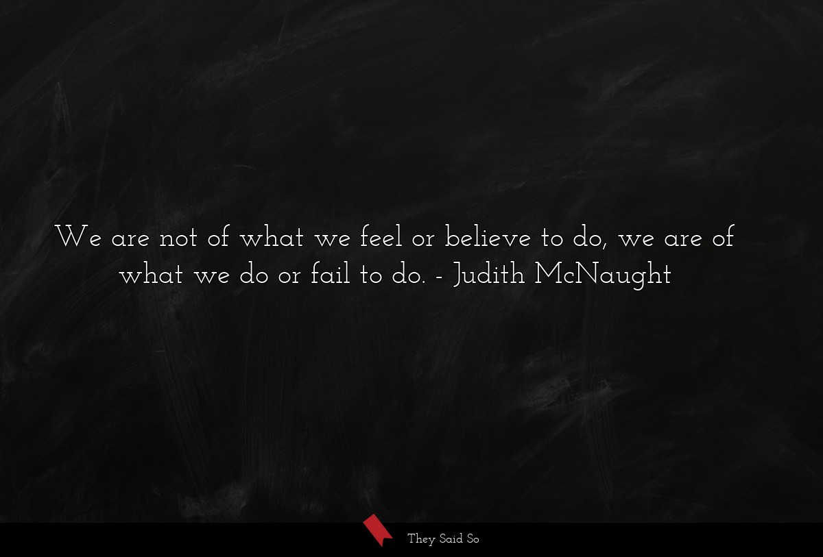 We are not of what we feel or believe to do, we are of what we do or fail to do.