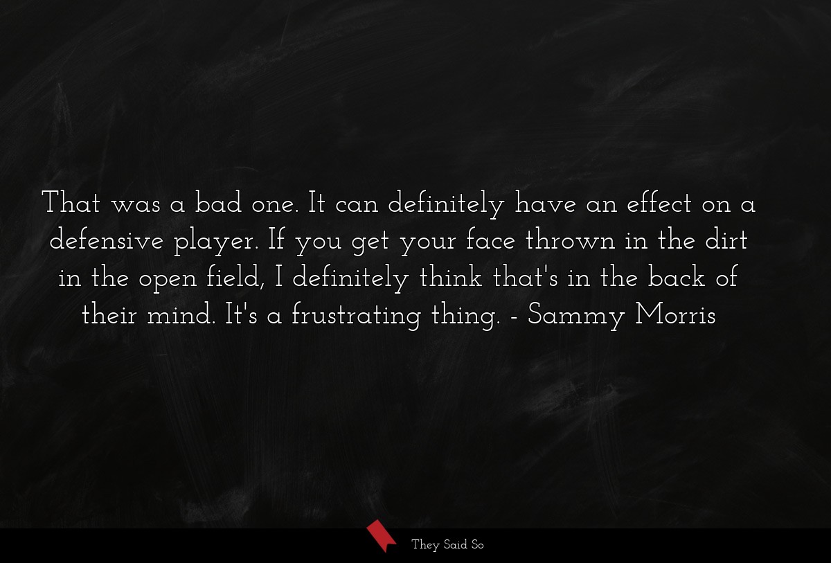 That was a bad one. It can definitely have an effect on a defensive player. If you get your face thrown in the dirt in the open field, I definitely think that's in the back of their mind. It's a frustrating thing.