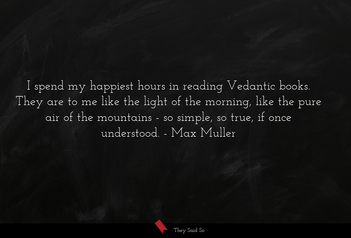 I spend my happiest hours in reading Vedantic books. They are to me like the light of the morning, like the pure air of the mountains - so simple, so true, if once understood.