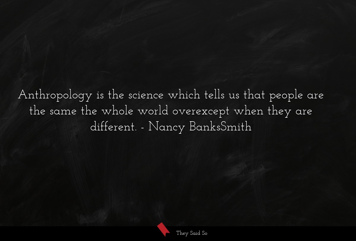 Anthropology is the science which tells us that people are the same the whole world overexcept when they are different.