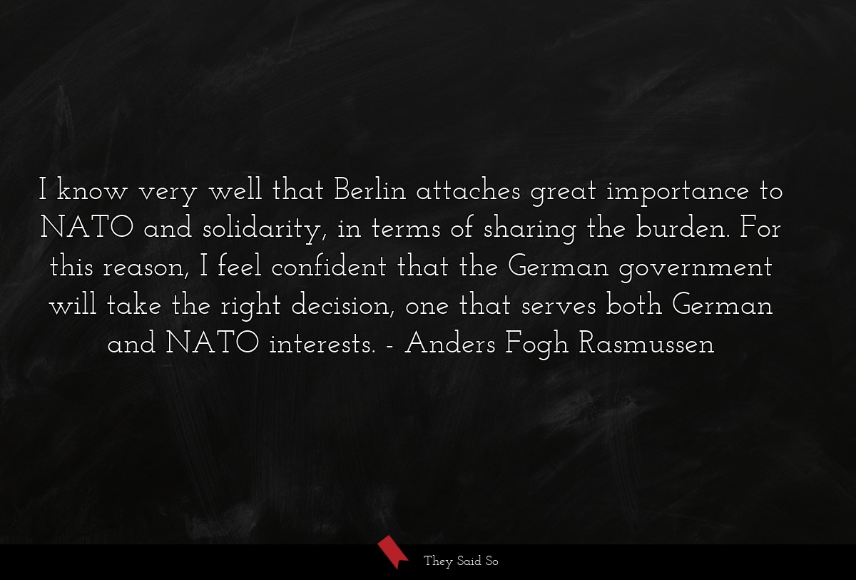 I know very well that Berlin attaches great importance to NATO and solidarity, in terms of sharing the burden. For this reason, I feel confident that the German government will take the right decision, one that serves both German and NATO interests.