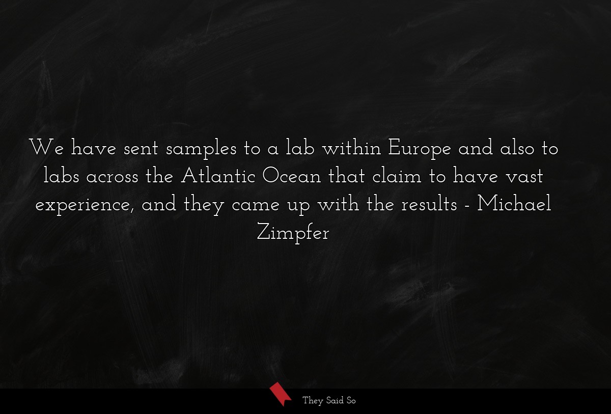 We have sent samples to a lab within Europe and also to labs across the Atlantic Ocean that claim to have vast experience, and they came up with the results