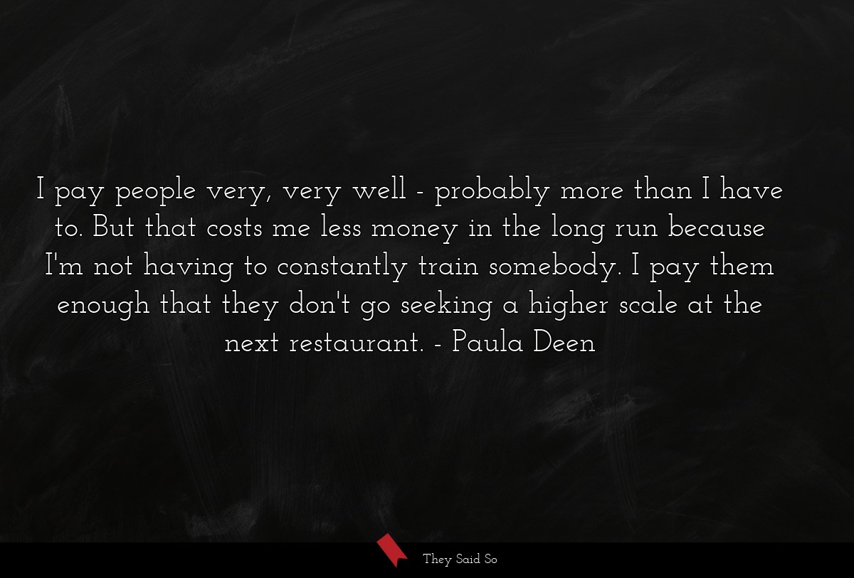 I pay people very, very well - probably more than I have to. But that costs me less money in the long run because I'm not having to constantly train somebody. I pay them enough that they don't go seeking a higher scale at the next restaurant.