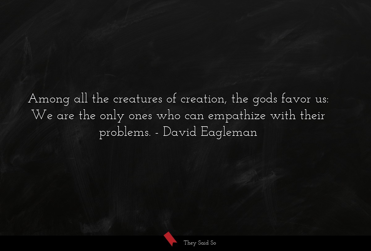 Among all the creatures of creation, the gods favor us: We are the only ones who can empathize with their problems.