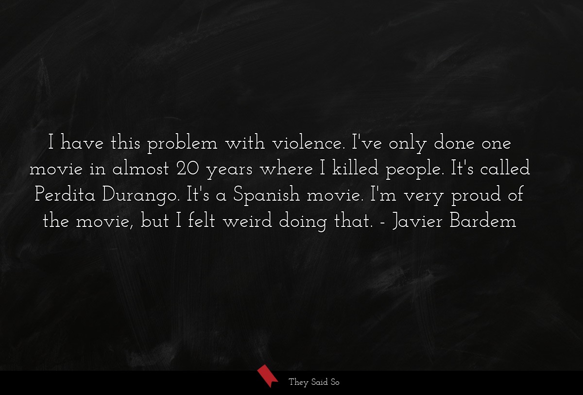 I have this problem with violence. I've only done one movie in almost 20 years where I killed people. It's called Perdita Durango. It's a Spanish movie. I'm very proud of the movie, but I felt weird doing that.