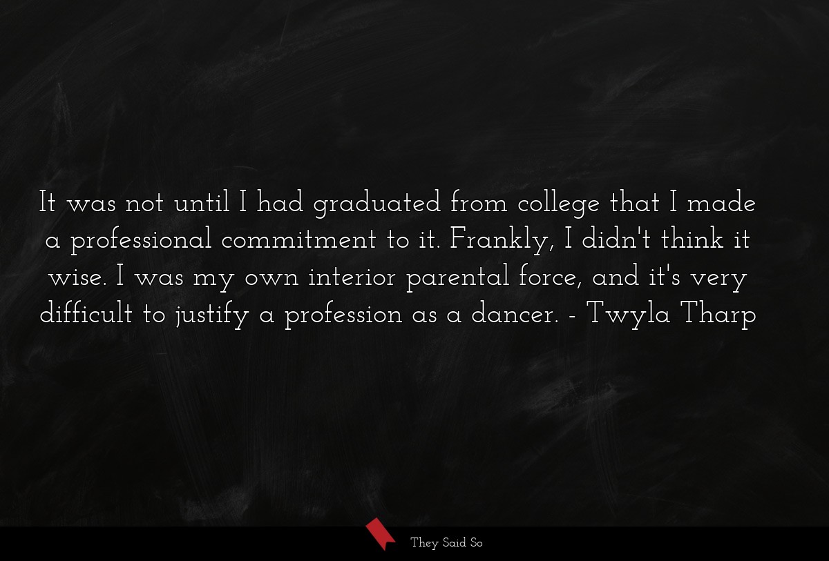 It was not until I had graduated from college that I made a professional commitment to it. Frankly, I didn't think it wise. I was my own interior parental force, and it's very difficult to justify a profession as a dancer.