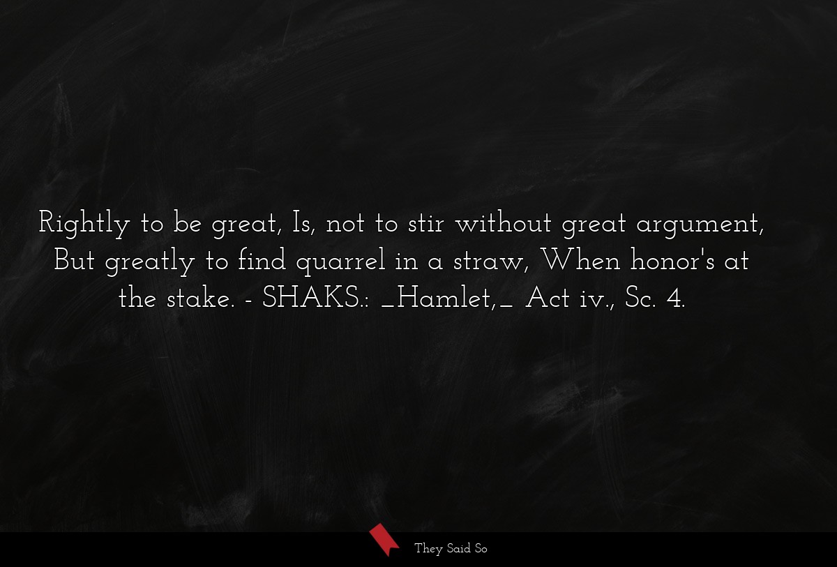 Rightly to be great, Is, not to stir without great argument, But greatly to find quarrel in a straw, When honor's at the stake.