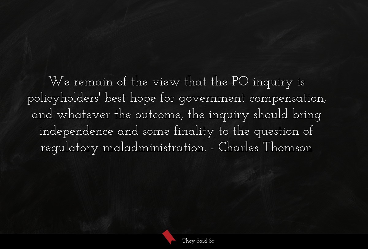 We remain of the view that the PO inquiry is policyholders' best hope for government compensation, and whatever the outcome, the inquiry should bring independence and some finality to the question of regulatory maladministration.