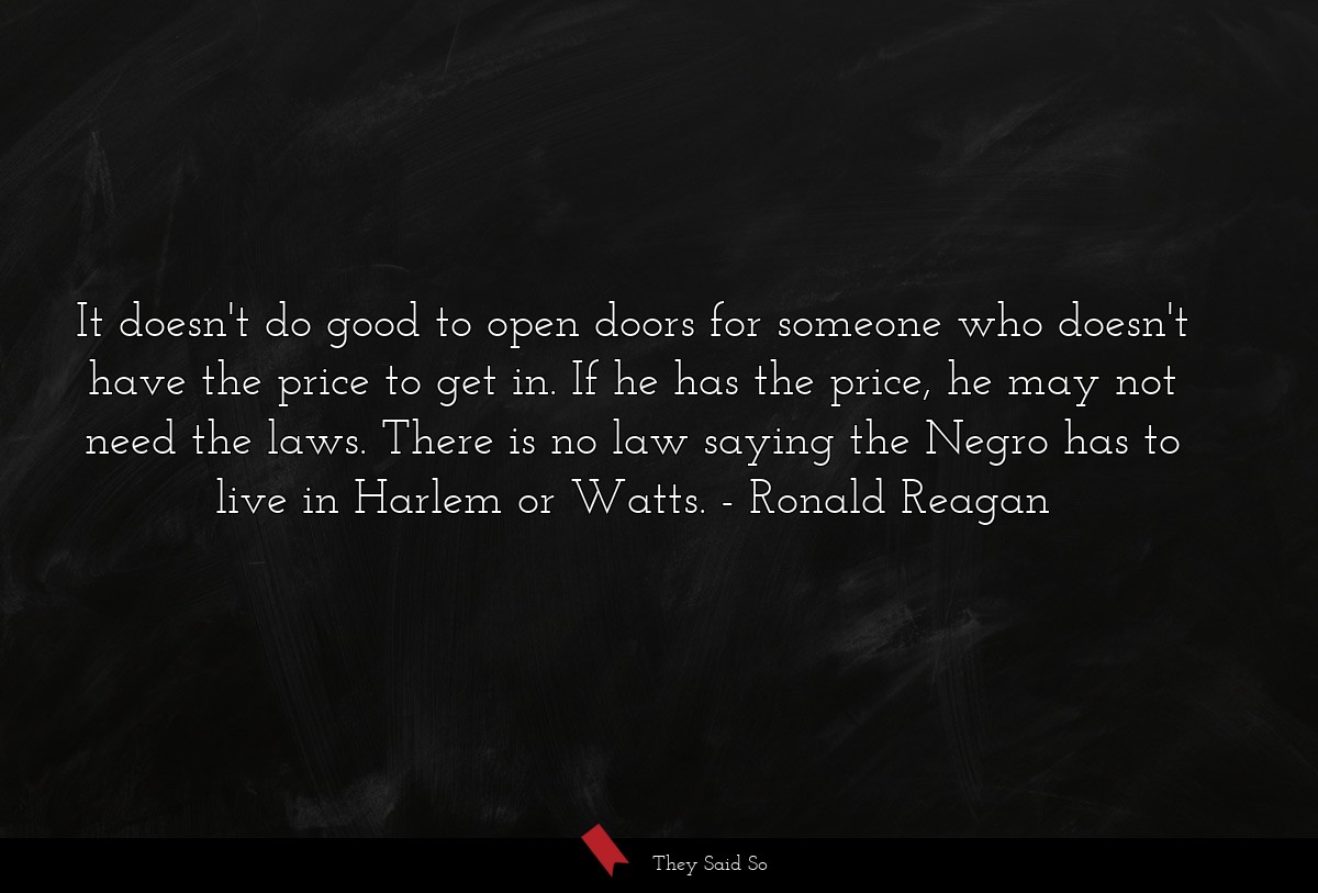 It doesn't do good to open doors for someone who doesn't have the price to get in. If he has the price, he may not need the laws. There is no law saying the Negro has to live in Harlem or Watts.