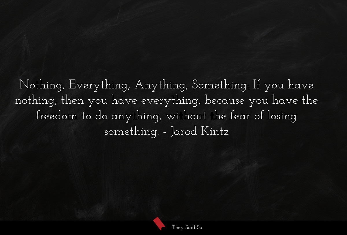 Nothing, Everything, Anything, Something: If you have nothing, then you have everything, because you have the freedom to do anything, without the fear of losing something.