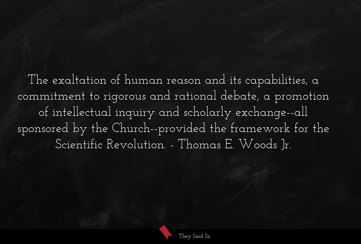 The exaltation of human reason and its capabilities, a commitment to rigorous and rational debate, a promotion of intellectual inquiry and scholarly exchange--all sponsored by the Church--provided the framework for the Scientific Revolution.