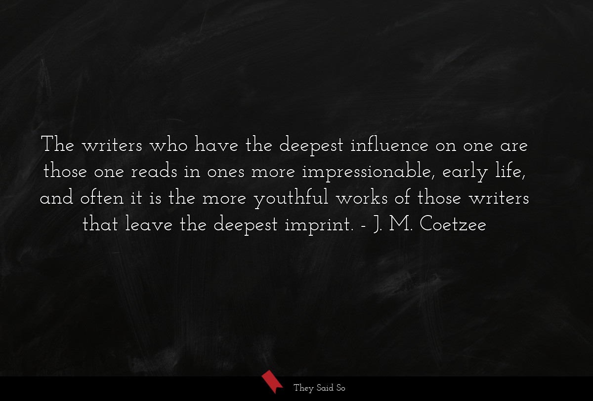 The writers who have the deepest influence on one are those one reads in ones more impressionable, early life, and often it is the more youthful works of those writers that leave the deepest imprint.