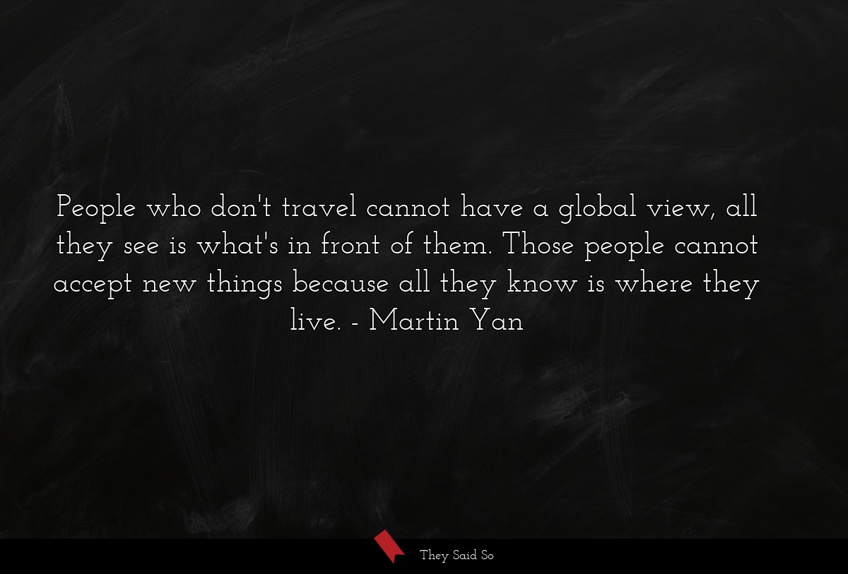 People who don't travel cannot have a global view, all they see is what's in front of them. Those people cannot accept new things because all they know is where they live.