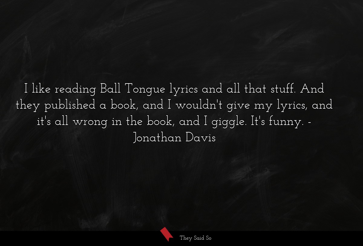 I like reading Ball Tongue lyrics and all that stuff. And they published a book, and I wouldn't give my lyrics, and it's all wrong in the book, and I giggle. It's funny.