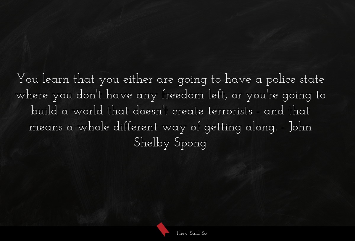 You learn that you either are going to have a police state where you don't have any freedom left, or you're going to build a world that doesn't create terrorists - and that means a whole different way of getting along.