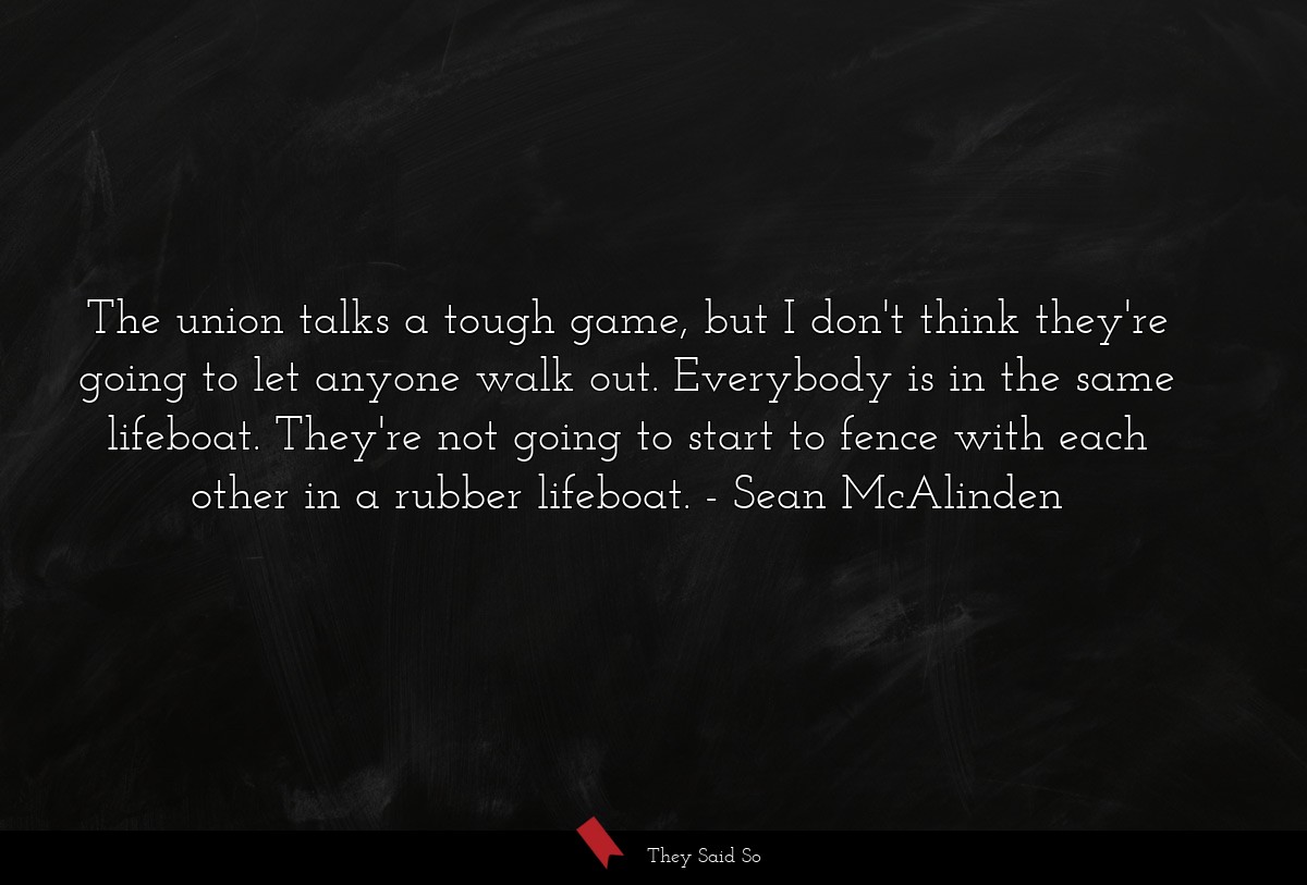 The union talks a tough game, but I don't think they're going to let anyone walk out. Everybody is in the same lifeboat. They're not going to start to fence with each other in a rubber lifeboat.