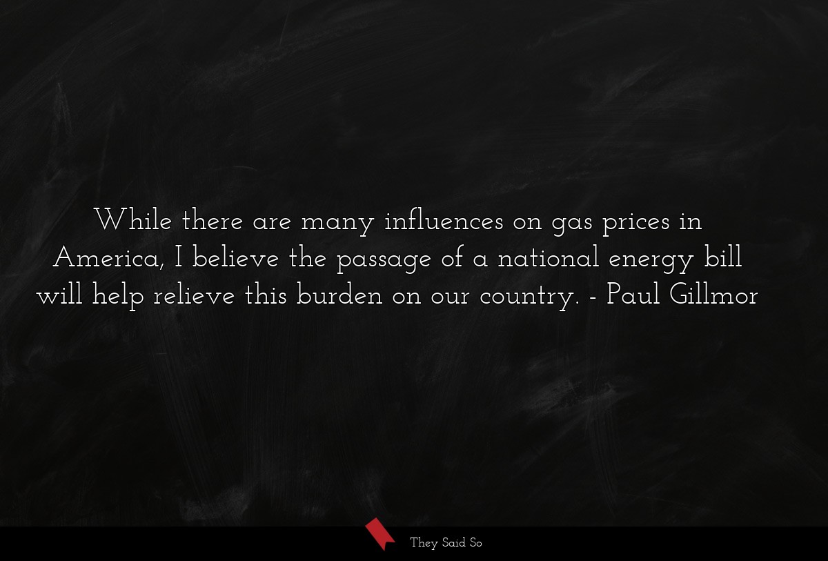 While there are many influences on gas prices in America, I believe the passage of a national energy bill will help relieve this burden on our country.