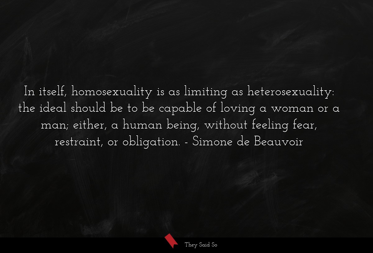 In itself, homosexuality is as limiting as heterosexuality: the ideal should be to be capable of loving a woman or a man; either, a human being, without feeling fear, restraint, or obligation.