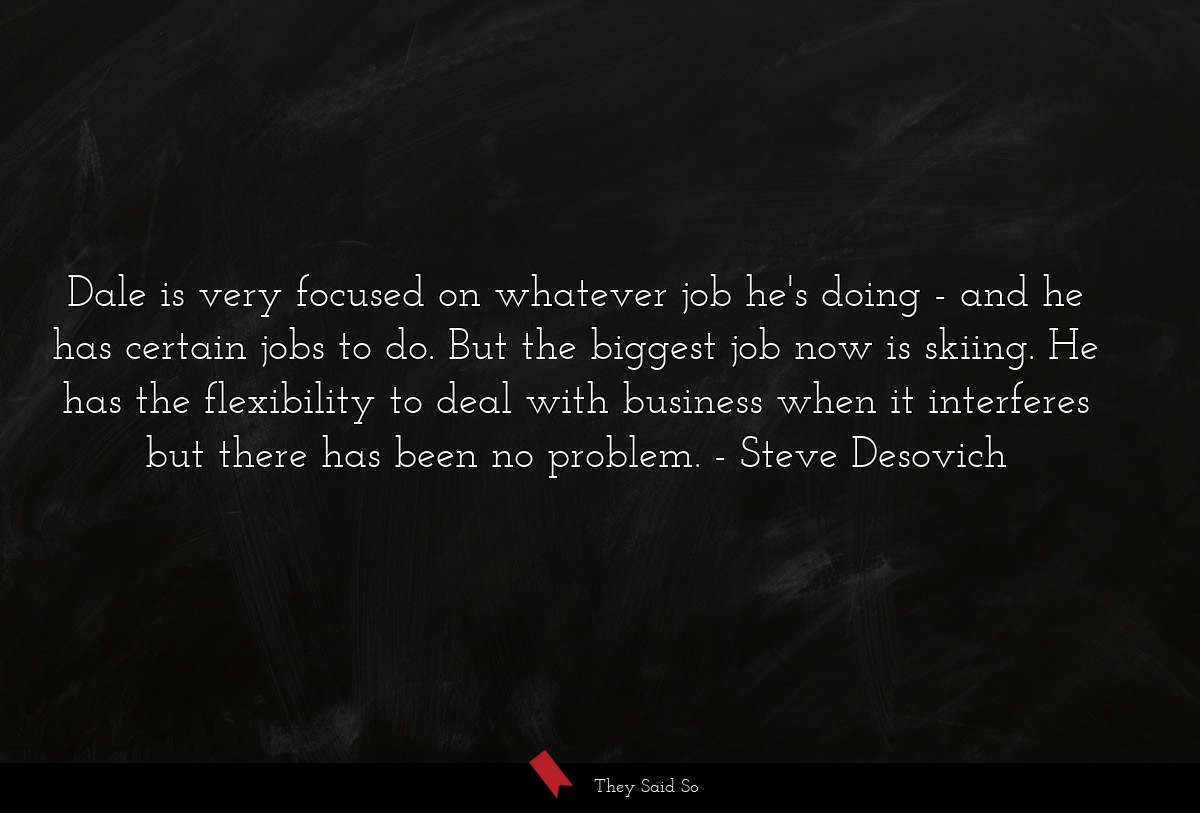 Dale is very focused on whatever job he's doing - and he has certain jobs to do. But the biggest job now is skiing. He has the flexibility to deal with business when it interferes but there has been no problem.