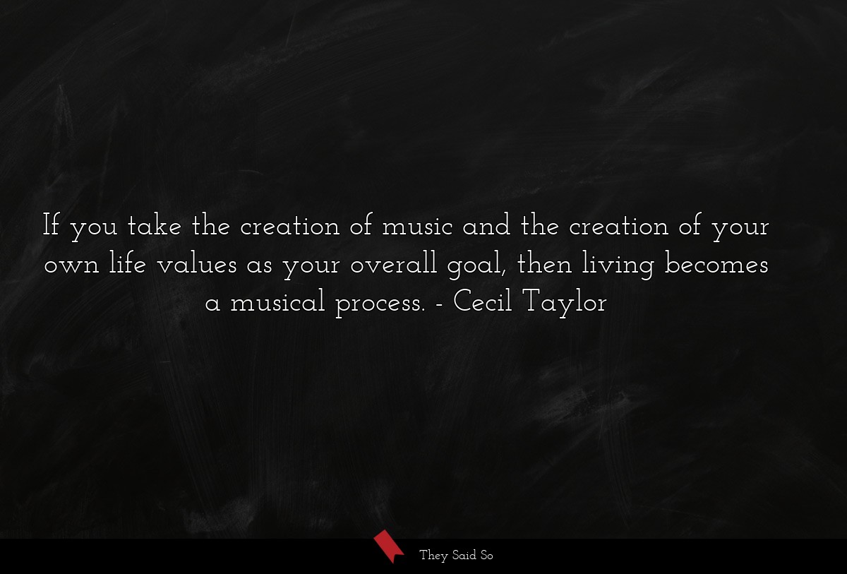 If you take the creation of music and the creation of your own life values as your overall goal, then living becomes a musical process.