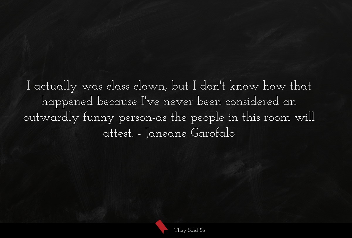 I actually was class clown, but I don't know how that happened because I've never been considered an outwardly funny person-as the people in this room will attest.