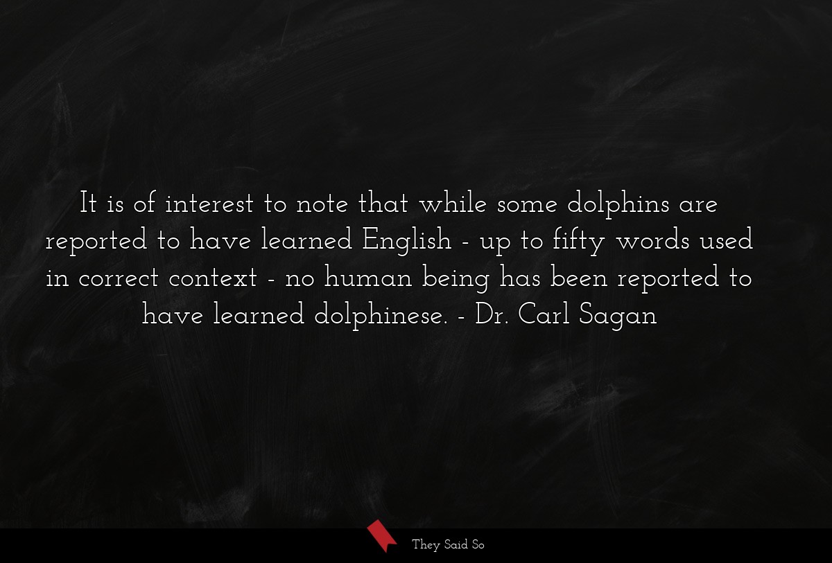 It is of interest to note that while some dolphins are reported to have learned English - up to fifty words used in correct context - no human being has been reported to have learned dolphinese.