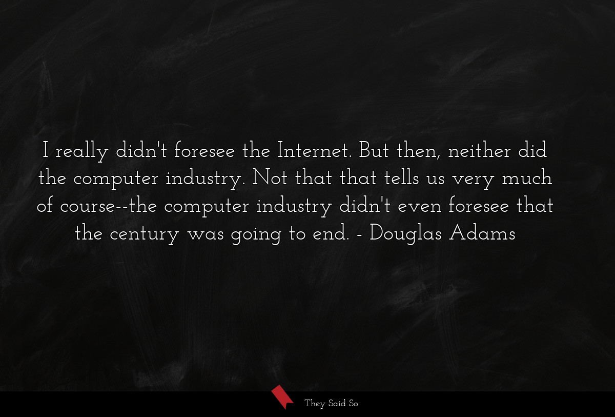 I really didn't foresee the Internet. But then, neither did the computer industry. Not that that tells us very much of course--the computer industry didn't even foresee that the century was going to end.