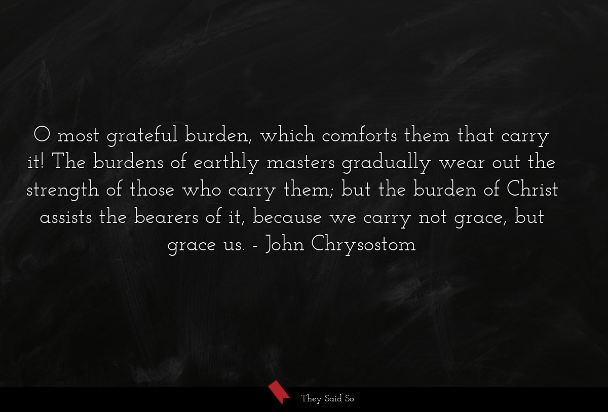 O most grateful burden, which comforts them that carry it! The burdens of earthly masters gradually wear out the strength of those who carry them; but the burden of Christ assists the bearers of it, because we carry not grace, but grace us.