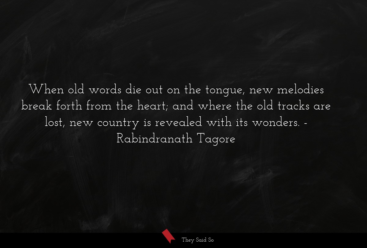 When old words die out on the tongue, new melodies break forth from the heart; and where the old tracks are lost, new country is revealed with its wonders.