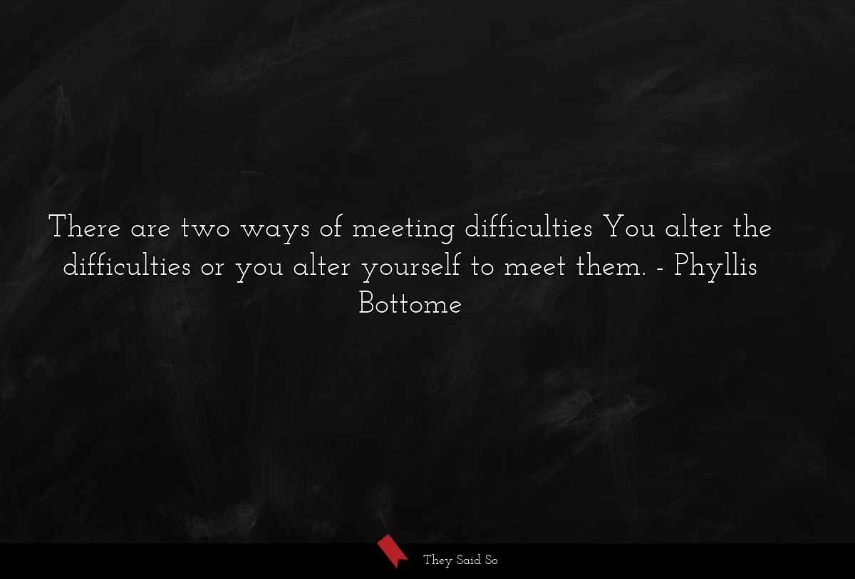There are two ways of meeting difficulties You alter the difficulties or you alter yourself to meet them.