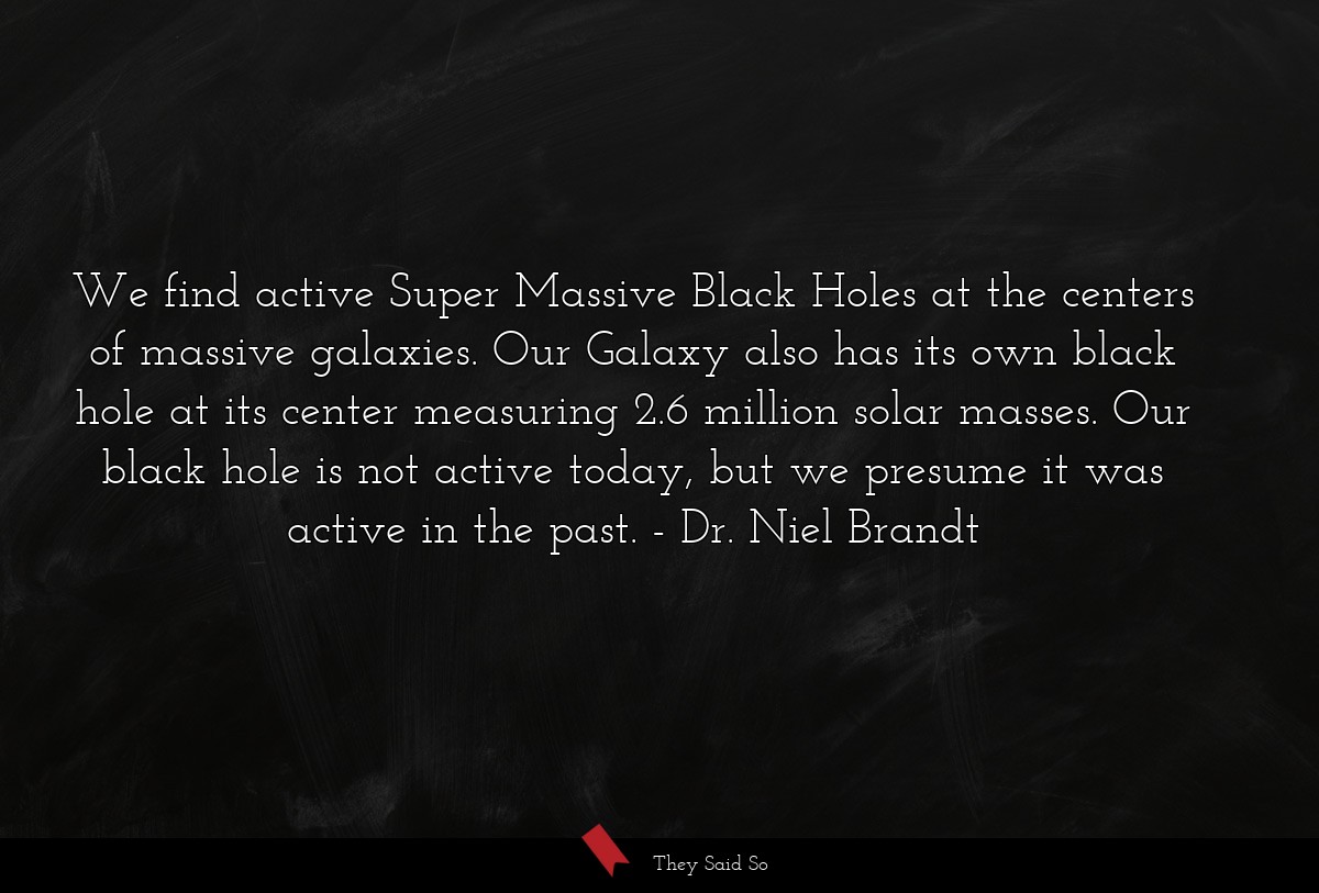 We find active Super Massive Black Holes at the centers of massive galaxies. Our Galaxy also has its own black hole at its center measuring 2.6 million solar masses. Our black hole is not active today, but we presume it was active in the past.
