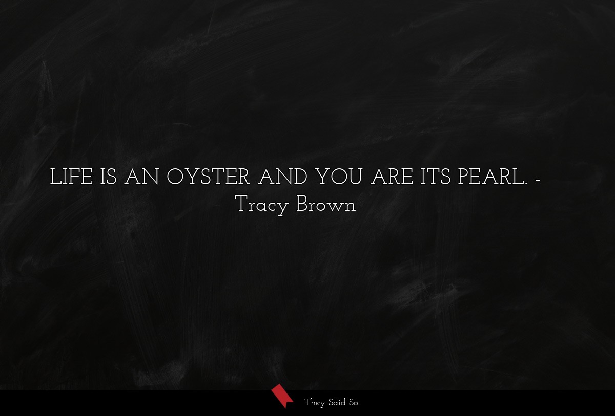 LIFE IS AN OYSTER AND YOU ARE ITS PEARL.