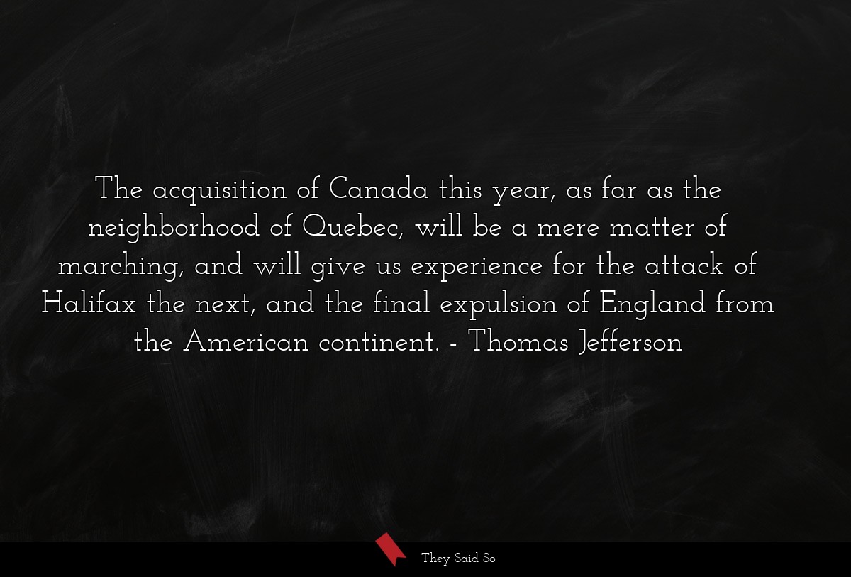The acquisition of Canada this year, as far as the neighborhood of Quebec, will be a mere matter of marching, and will give us experience for the attack of Halifax the next, and the final expulsion of England from the American continent.