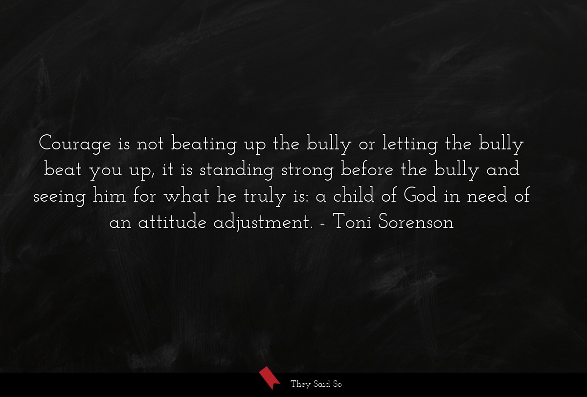 Courage is not beating up the bully or letting the bully beat you up, it is standing strong before the bully and seeing him for what he truly is: a child of God in need of an attitude adjustment.