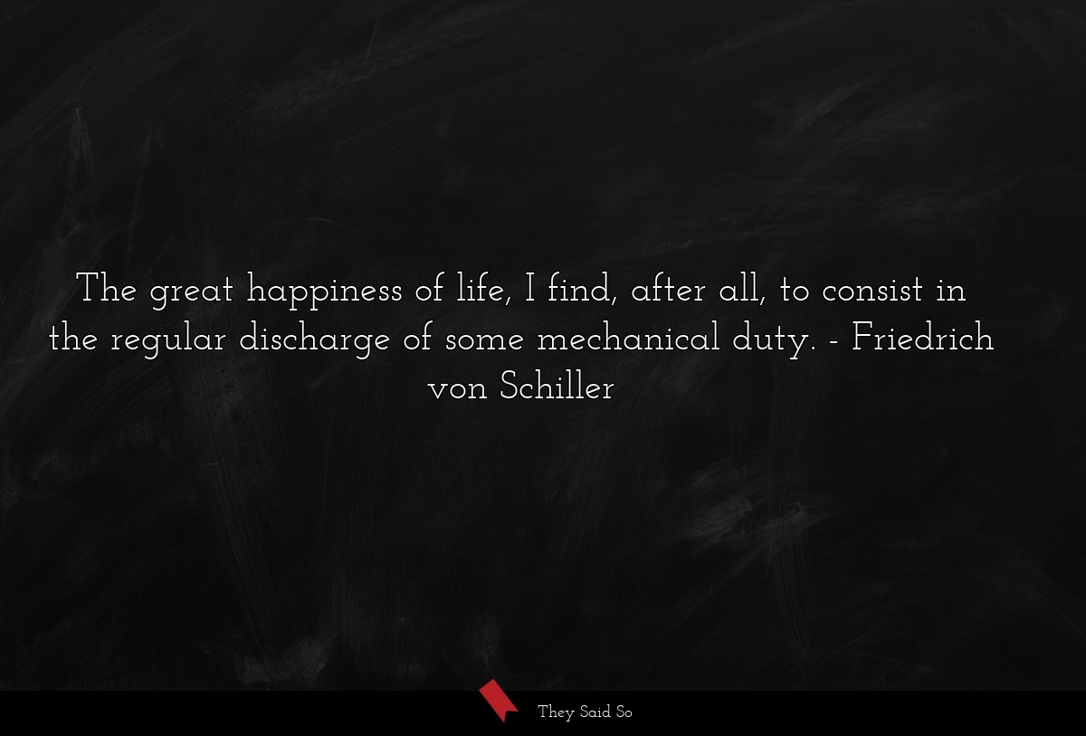 The great happiness of life, I find, after all, to consist in the regular discharge of some mechanical duty.