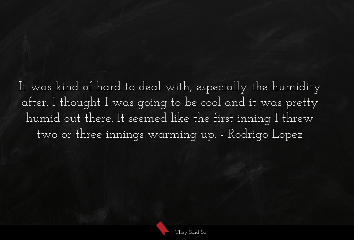 It was kind of hard to deal with, especially the humidity after. I thought I was going to be cool and it was pretty humid out there. It seemed like the first inning I threw two or three innings warming up.