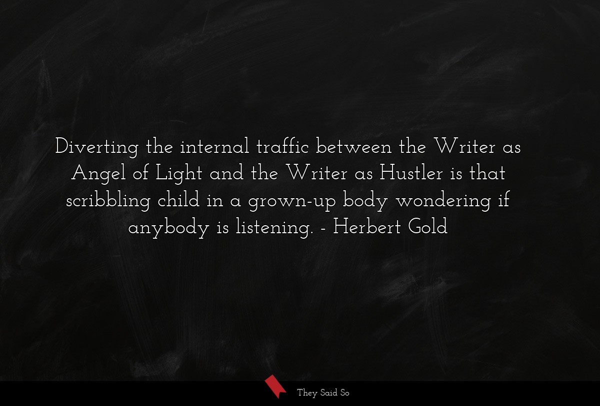 Diverting the internal traffic between the Writer as Angel of Light and the Writer as Hustler is that scribbling child in a grown-up body wondering if anybody is listening.