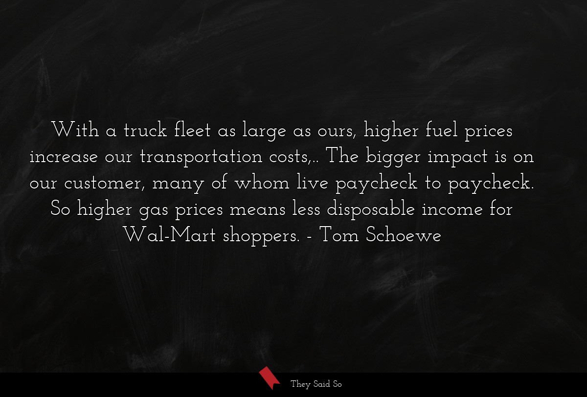 With a truck fleet as large as ours, higher fuel prices increase our transportation costs,.. The bigger impact is on our customer, many of whom live paycheck to paycheck. So higher gas prices means less disposable income for Wal-Mart shoppers.
