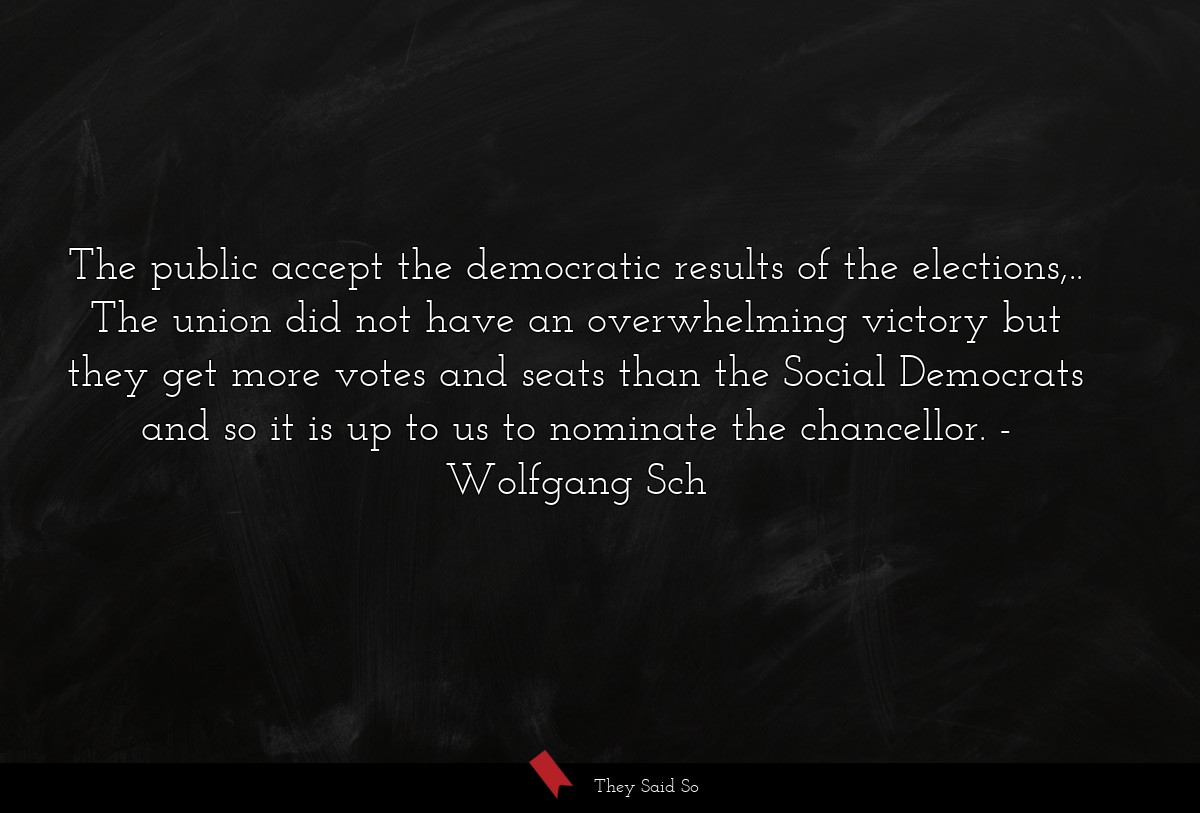 The public accept the democratic results of the elections,.. The union did not have an overwhelming victory but they get more votes and seats than the Social Democrats and so it is up to us to nominate the chancellor.