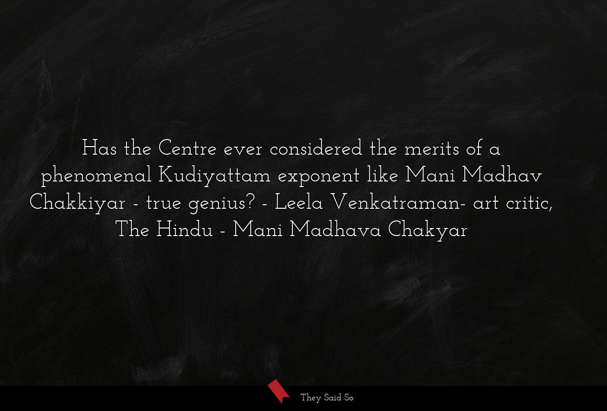 Has the Centre ever considered the merits of a phenomenal Kudiyattam exponent like Mani Madhav Chakkiyar - true genius? - Leela Venkatraman- art critic, The Hindu