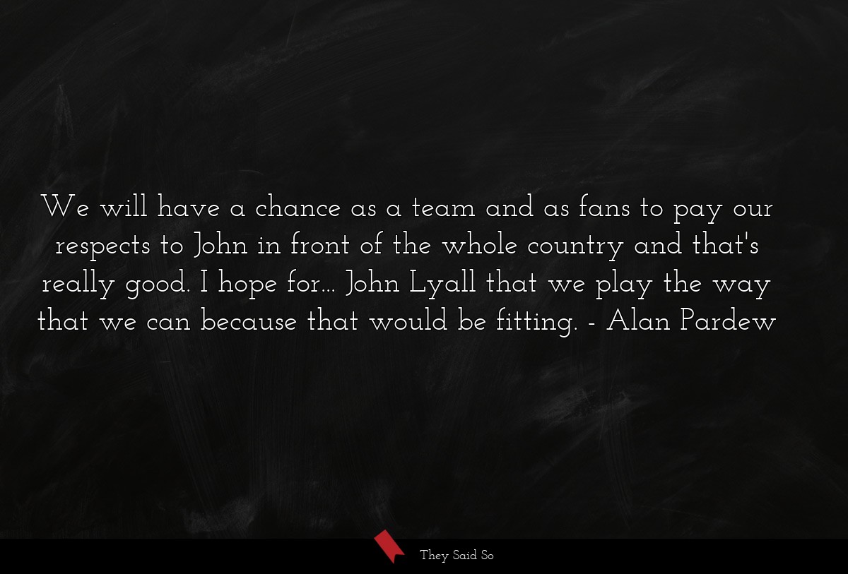 We will have a chance as a team and as fans to pay our respects to John in front of the whole country and that's really good. I hope for... John Lyall that we play the way that we can because that would be fitting.