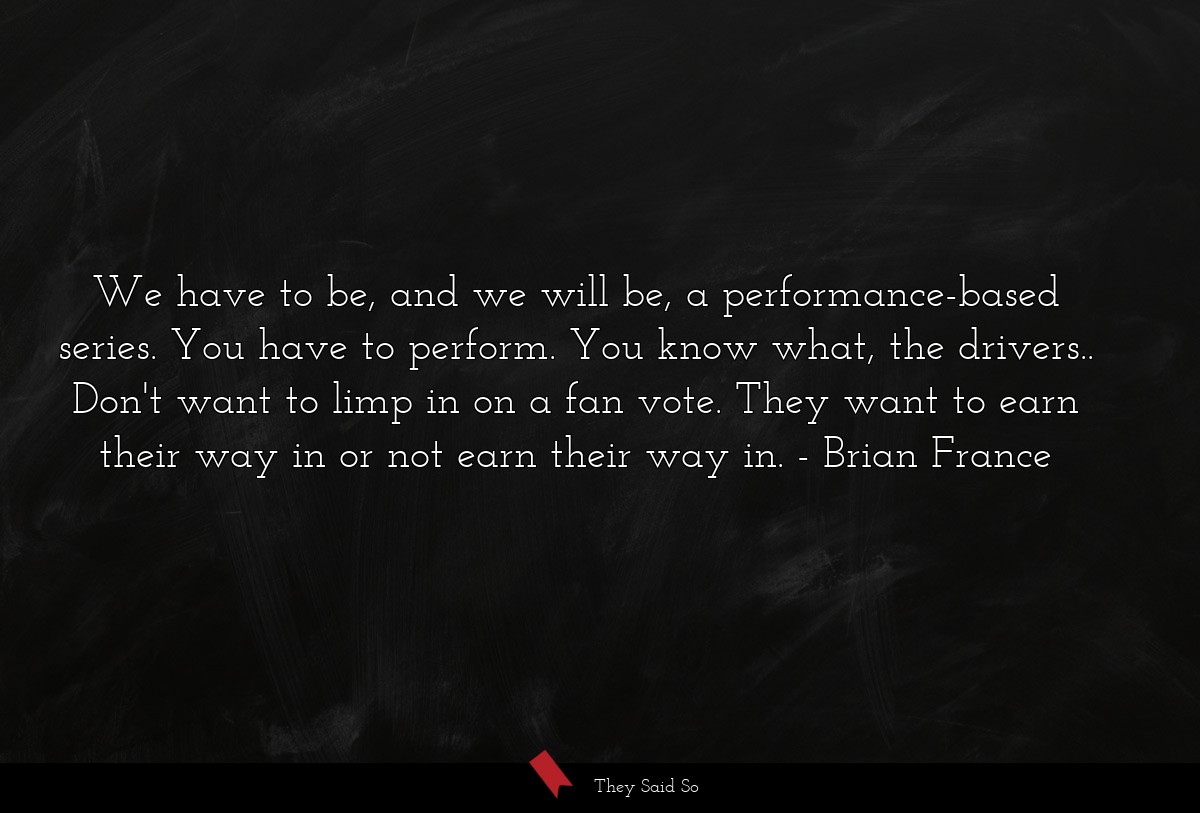 We have to be, and we will be, a performance-based series. You have to perform. You know what, the drivers.. Don't want to limp in on a fan vote. They want to earn their way in or not earn their way in.