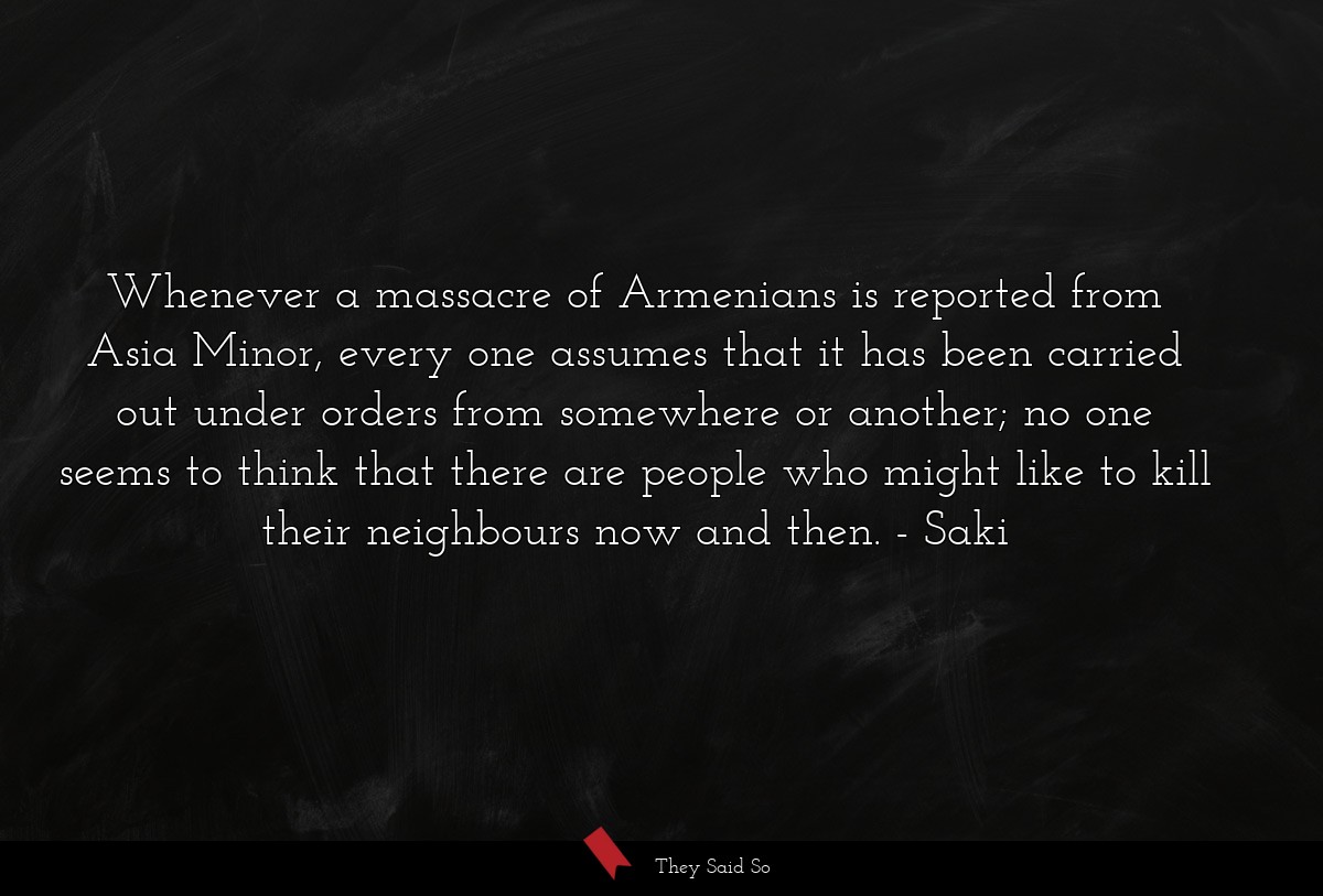 Whenever a massacre of Armenians is reported from Asia Minor, every one assumes that it has been carried out under orders from somewhere or another; no one seems to think that there are people who might like to kill their neighbours now and then.