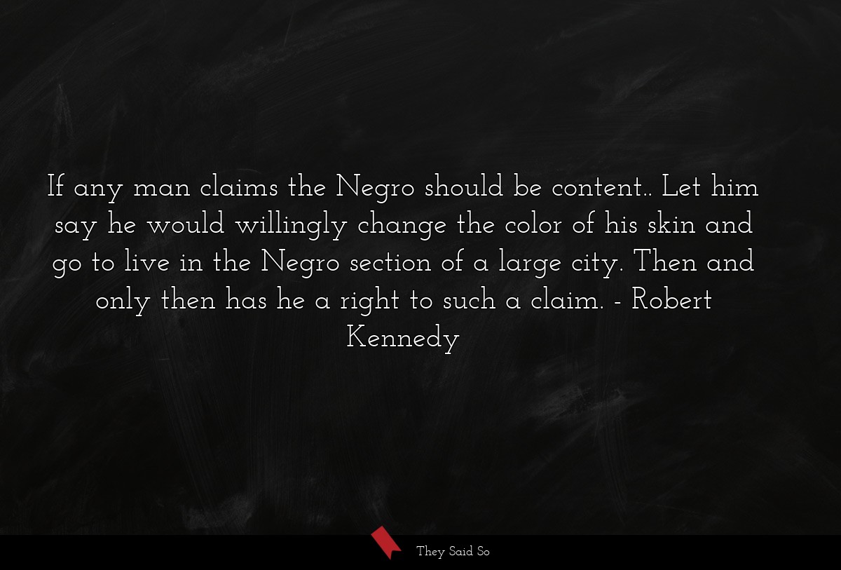 If any man claims the Negro should be content.. Let him say he would willingly change the color of his skin and go to live in the Negro section of a large city. Then and only then has he a right to such a claim.