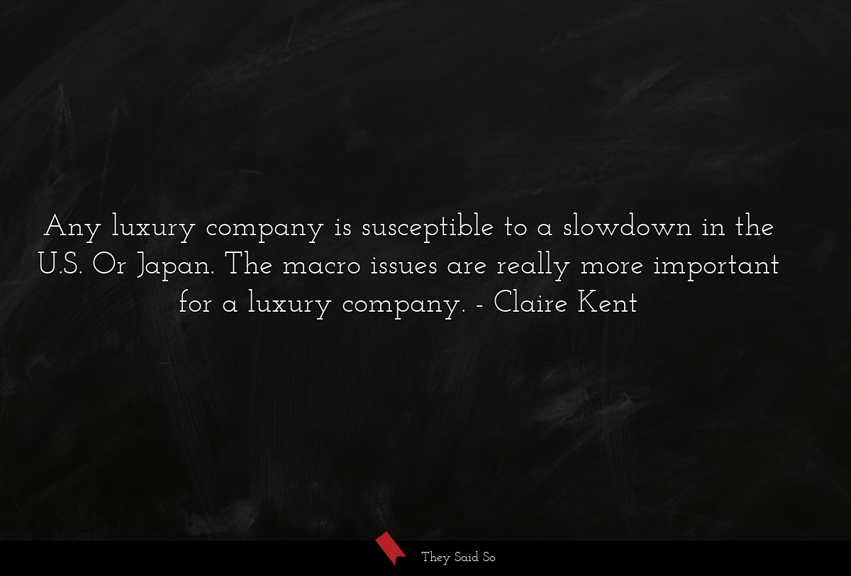 Any luxury company is susceptible to a slowdown in the U.S. Or Japan. The macro issues are really more important for a luxury company.