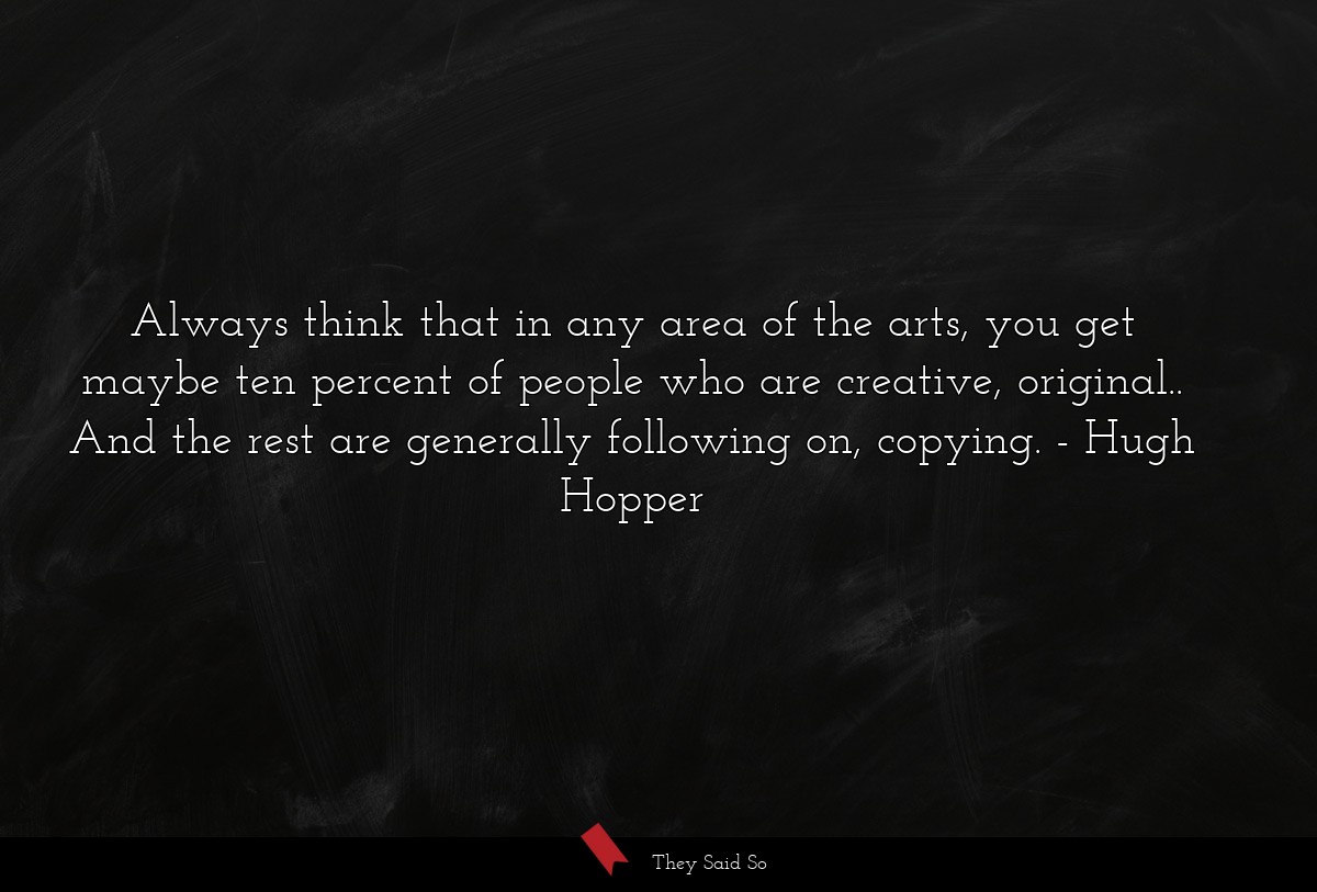 Always think that in any area of the arts, you get maybe ten percent of people who are creative, original.. And the rest are generally following on, copying.