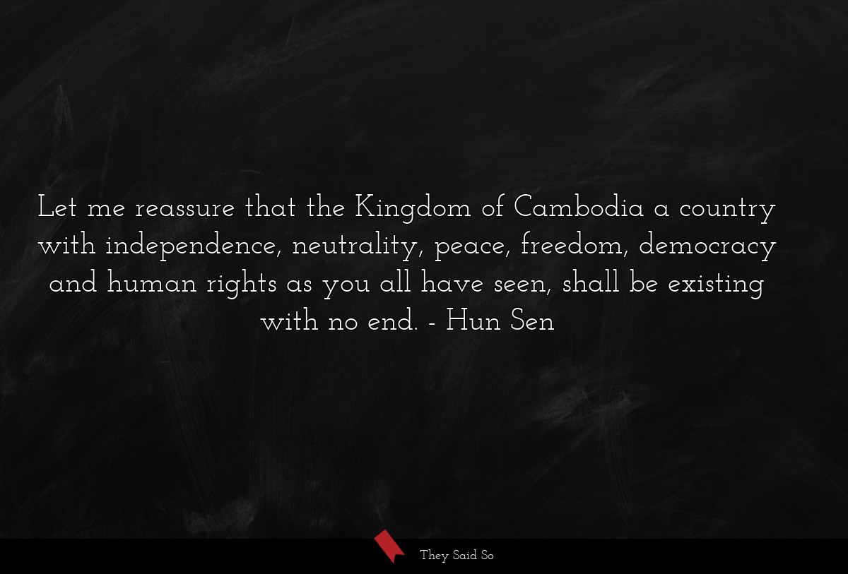 Let me reassure that the Kingdom of Cambodia a country with independence, neutrality, peace, freedom, democracy and human rights as you all have seen, shall be existing with no end.
